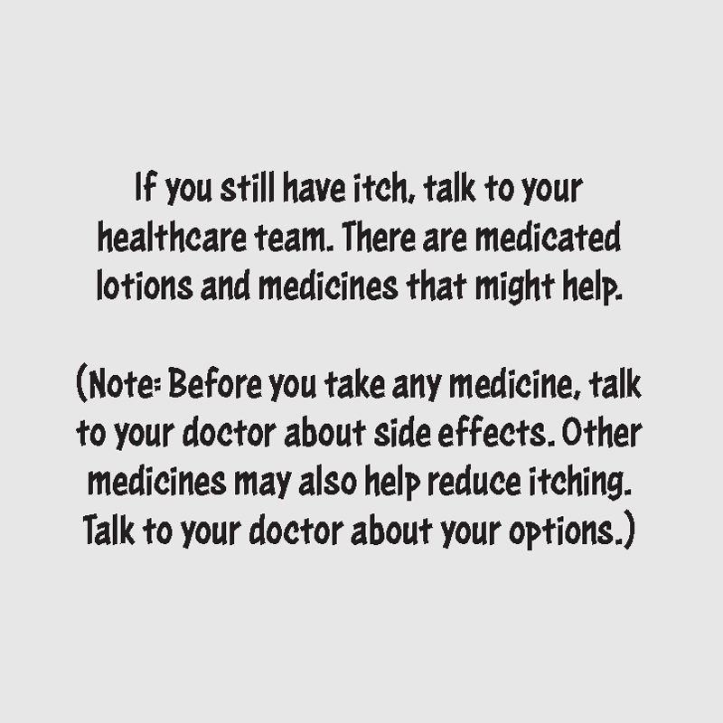 If you still have itch, talk to your healthcare team. There are medicated lotions and medicines that might help. Before you take any medicine, talk to your doctor about side effects. Other medicines may also help reduce itching. Talk to your doctor about your options.