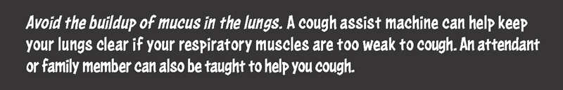 Avoiding the buildup of mucus in the lungs. A cough assist machine can help keep your lungs clear if your respiratory muscles are too weak to cough. An attendant or family member can also be taught to help you cough.