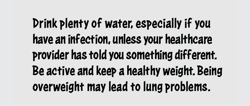 Drink plenty of water, especially if you have an infection, unless your healthcare provider has told you something different. Be active and keep a healthy weight. Being overweight may lead to lung problems.