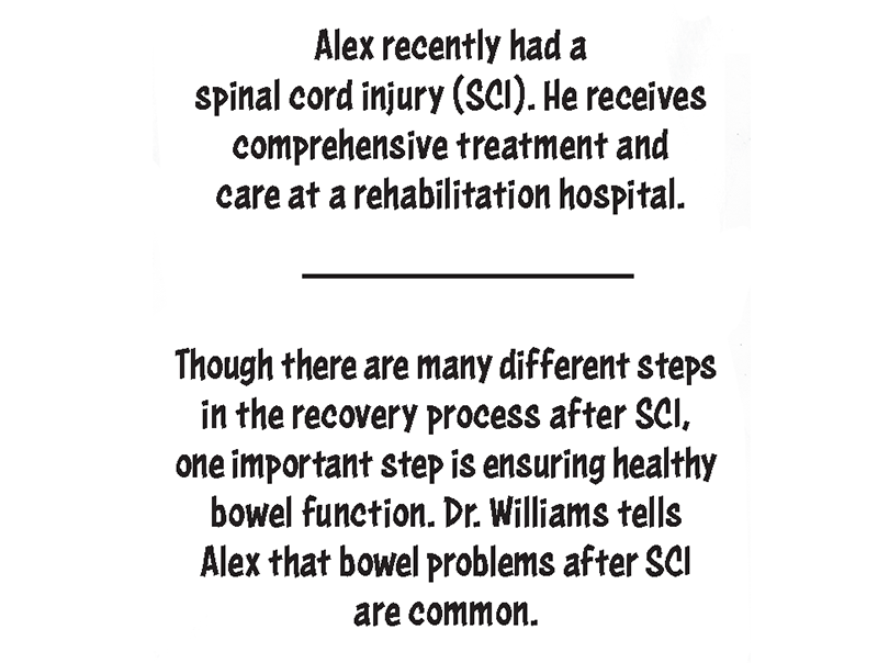Alex recently had a spinal cord injury (SCI) and is receiving comprehensive treatment and care at a rehabilitation hospital. Though there are many different steps in the recovery process after SCI, one important step is ensuring healthy bowel function. Dr. Williams tells Alex that bowel problems after SCI are common.