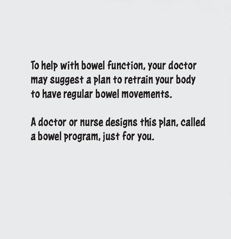 To help with bowel function, your doctor may suggest a plan to retrain your body to have regular bowel movements. A doctor or nurse designs this plan, called a bowel program, just for you.