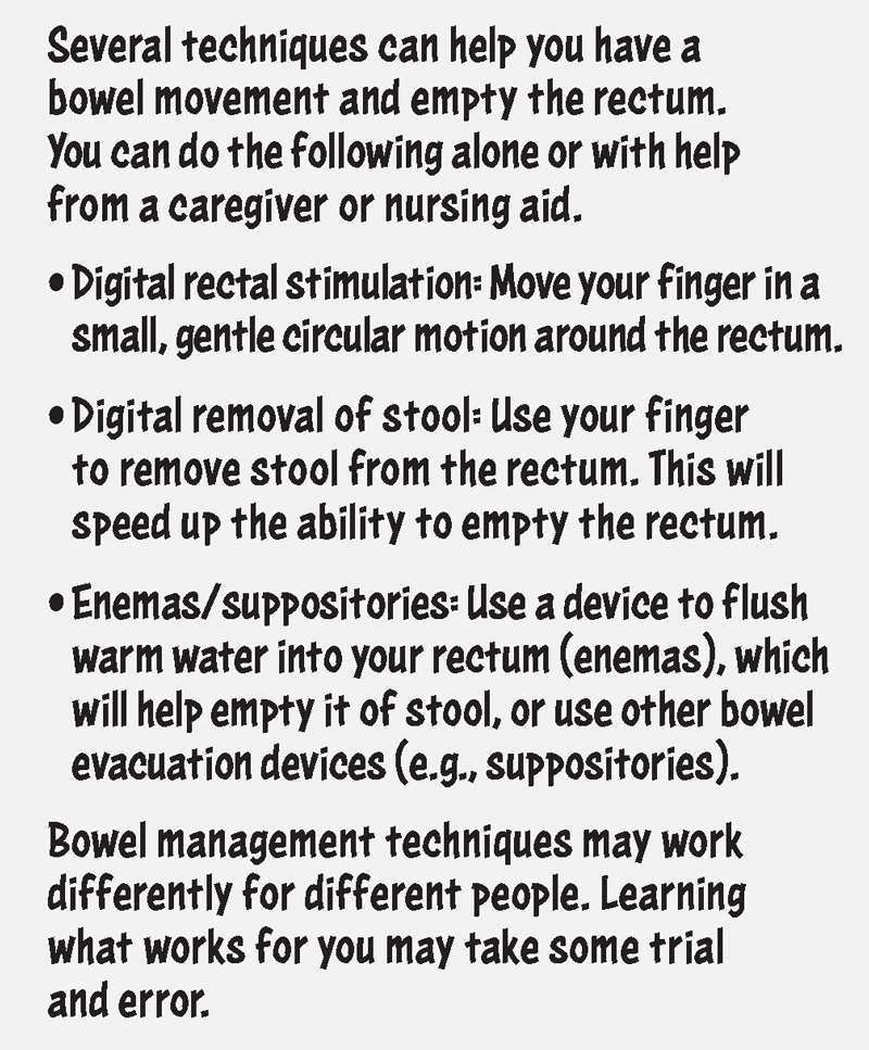 Several techniques can help you have a bowel movement and empty the rectum. You can do the following alone or with help from a caregiver or nursing aid: Digital rectal stimulation: move your finger in a small, gentle circular motion around the rectum. Digital removal of stool: Use your finger to remove stool from the rectum. This will speed up the ability to empty the rectum. Enemas/suppositories: Use a device to flush warm water into your rectum (enemas), which will help empty it of stool, or use other bowel evacuation devices (such as suppositories). Bowel management techniques may work differently for different people. Learning what works for you may take some trial and error.
