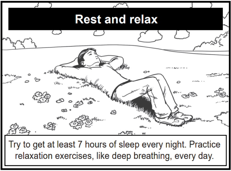 Try to get at least 7 hours of sleep every night. Practice relaxation exercises, like deep breathing, every day.
