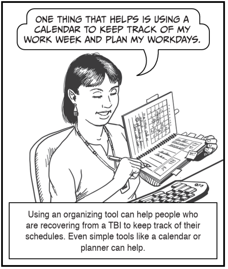 Using an organizing tool can help people who are recovering from a TBI to keep track of their schedules. Even simple tools like a calendar or planner can help.