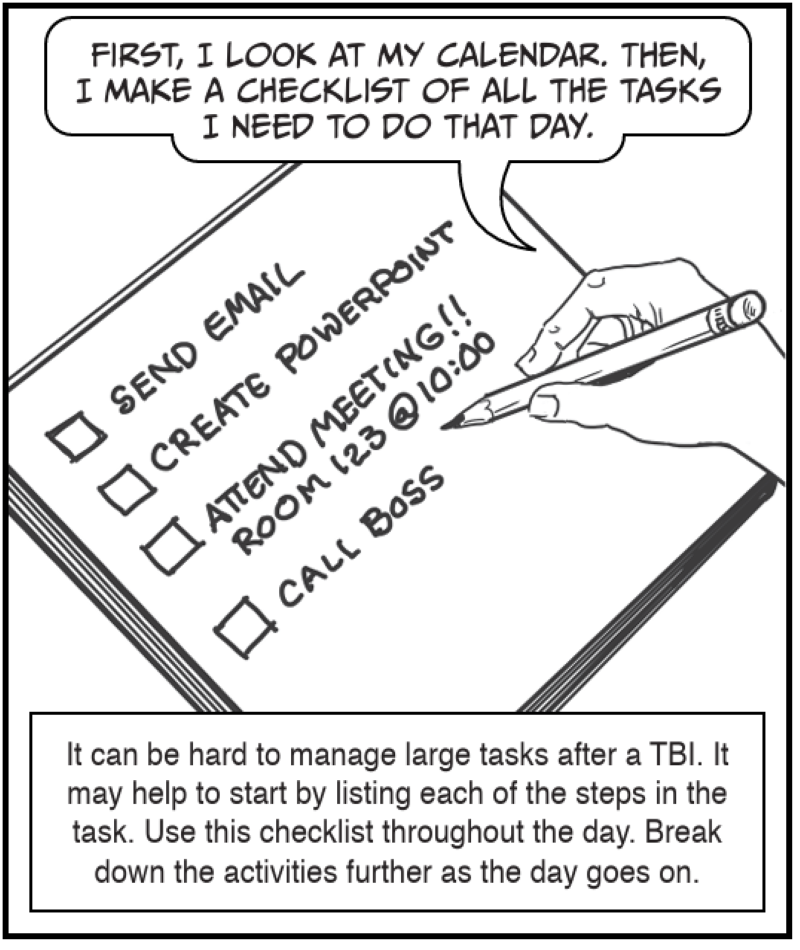 It can be hard to manage large tasks after a TBI. It may help to start by listing each of the steps in the task. Use this checklist throughout the day. Break down the activities further as the day goes on
