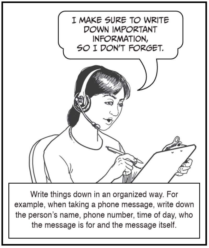 Write things down in an organized way. For example, when taking a phone message, write down the person’s name, phone number, time of day, who the message is for and the message itself.