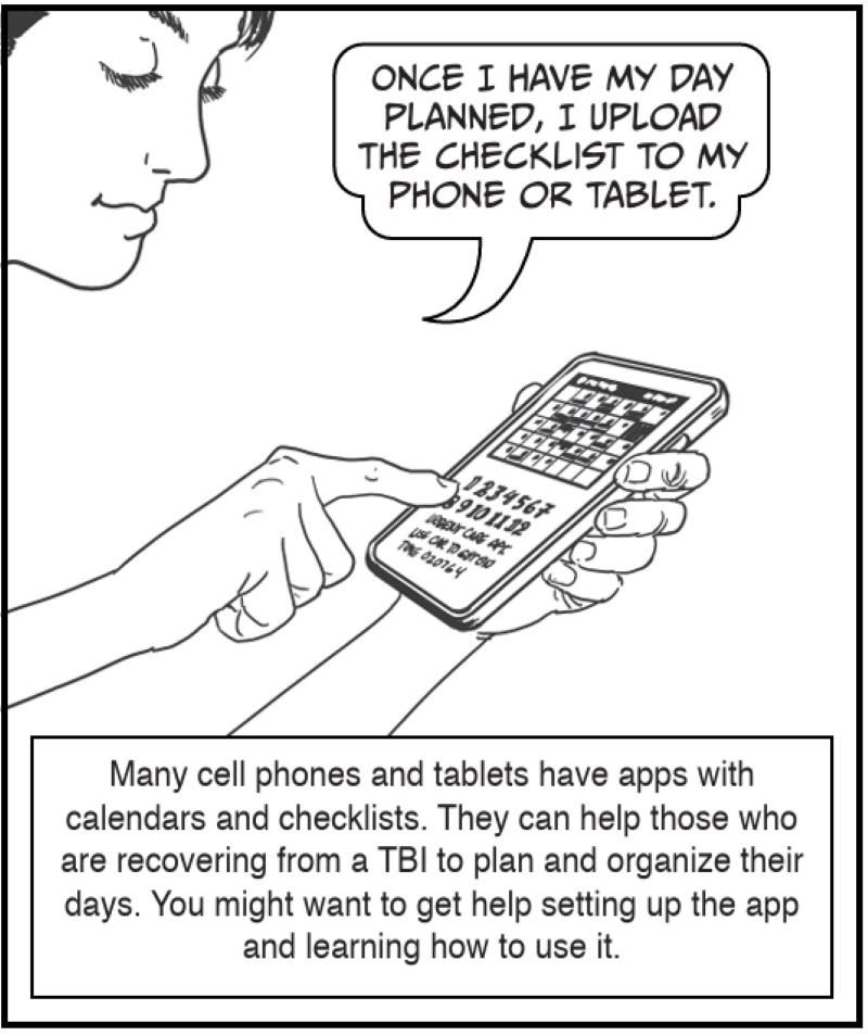 Many cell phones and tablets have apps with calendars and checklists. They can help those who are recovering from a TBI to plan and organize their days. You might want to get help setting up the app and learning how to use it.
