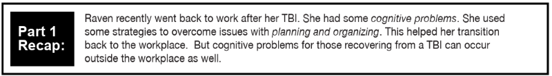 Raven recently went back to work after her TBI. She had some cognitive problems. She used some strategies to overcome issues with planning and organizing. This helped her transition back to the workplace.  But cognitive problems for those recovering from a TBI can occur outside the workplace as well. 