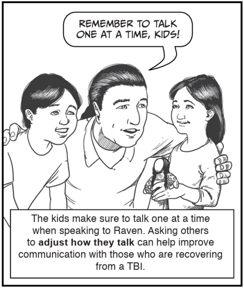 The kids make sure to talk one at a time when speaking to Raven. Asking others to adjust how they talk can help improve communication with those who are recovering from a TBI.