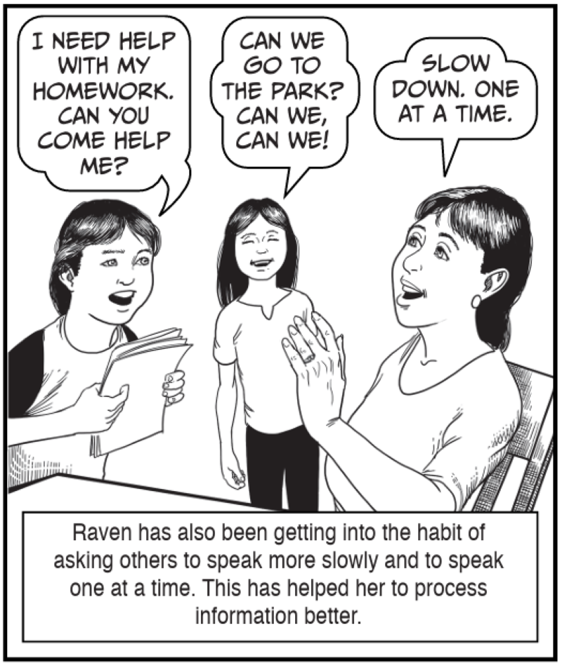 Raven has also been getting into the habit of asking others to speak more slowly and to speak one at a time. This has helped her to process information better. 