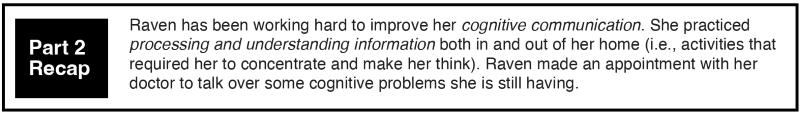 Raven has been working hard to improve her cognitive communication. She practiced processing and understanding information both in and out of her home (i.e., activities that required her to concentrate and make her think). Raven made an appointment with her doctor to talk over some cognitive problems she is still having.