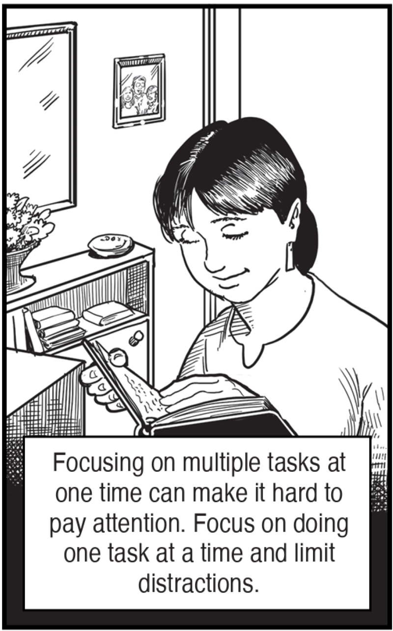 Focusing on multiple tasks at one time can make it hard to pay attention. Focus on doing one task at a time and limit distractions.