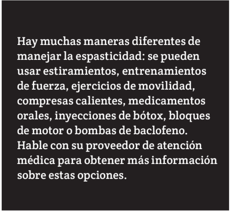 Hay muchas maneras diferentes de manejar la espasticidad: se pueden usar estiramientos, entrenamientos de fuerza, ejercicios de movilidad, compresas calientes, medicamentos orales, inyecciones de bótox, bloques de motor o bombas de baclofeno.