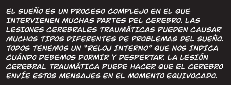EL SUEÑO ES UN PROCESO COMPLEJO EN EL QUE  INTERVIENEN MUCHAS PARTES DEL CEREBRO. LAS  LESIONES CEREBRALES TRAUMÁTICAS PUEDEN CAUSAR MUCHOS TIPOS DIFERENTES DE PROBLEMAS DEL SUEÑO. TODOS TENEMOS UN “RELOJ INTERNO” QUE NOS INDICA CUÁNDO DEBEMOS DORMIR Y DESPERTAR. LA LESIÓN CEREBRAL TRAUMÁTICA PUEDE HACER QUE EL CEREBRO ENVÍE ESTOS MENSAJES EN EL MOMENTO EQUIVOCADO.