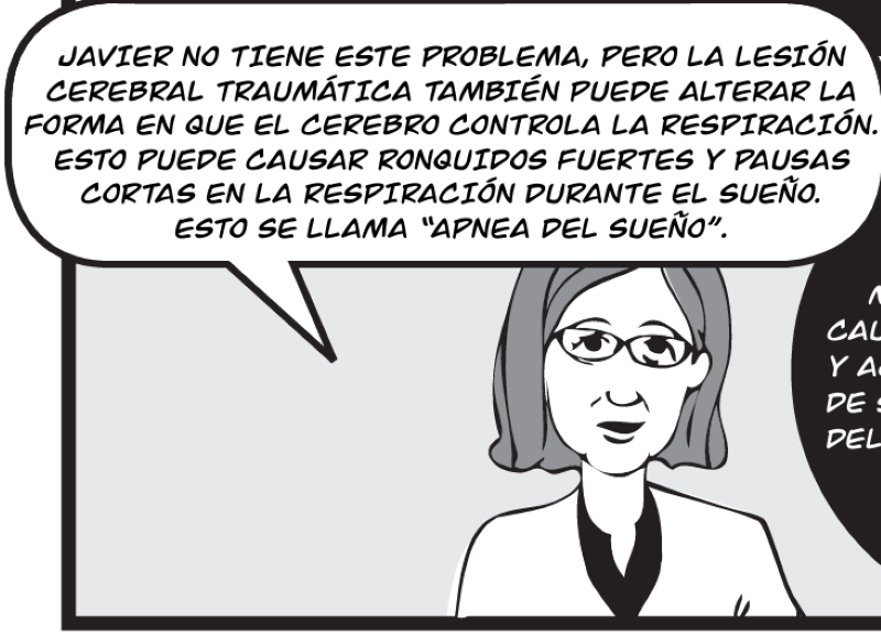 JAVIER NO TIENE ESTE PROBLEMA, PERO LA LESIÓN CEREBRAL TRAUMÁTICA TAMBIÉN PUEDE ALTERAR LA FORMA EN QUE EL CEREBRO CONTROLA LA RESPIRACIÓN. ESTO PUEDE CAUSAR RONQUIDOS FUERTES Y PAUSAS CORTAS EN LA RESPIRACIÓN DURANTE EL SUEÑO.  ESTO SE LLAMA “APNEA DEL SUEÑO”.