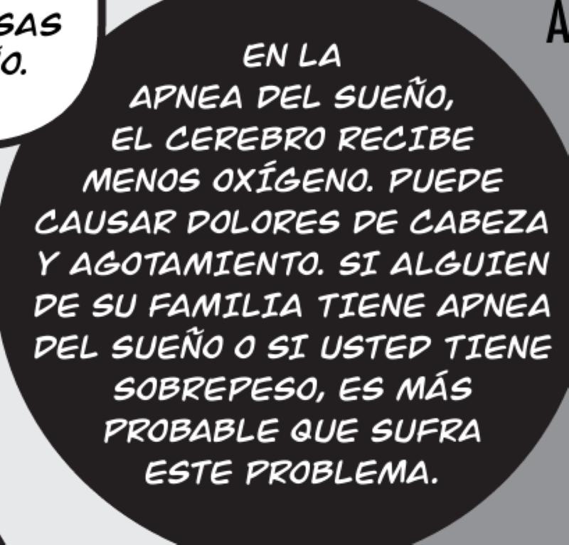 EN LA  APNEA DEL SUEÑO, EL CEREBRO RECIBE MENOS OXÍGENO. PUEDE CAUSAR DOLORES DE CABEZA Y AGOTAMIENTO. SI ALGUIEN DE SU FAMILIA TIENE APNEA DEL SUEÑO O SI USTED TIENE SOBREPESO, ES MÁS  PROBABLE QUE SUFRA ESTE PROBLEMA.