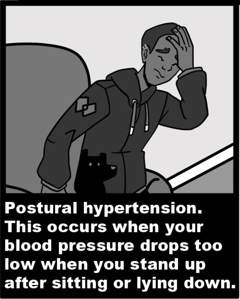 Postural hypertension. This occurs when your blood pressure drops too low when you stand up after sitting or lying down. 