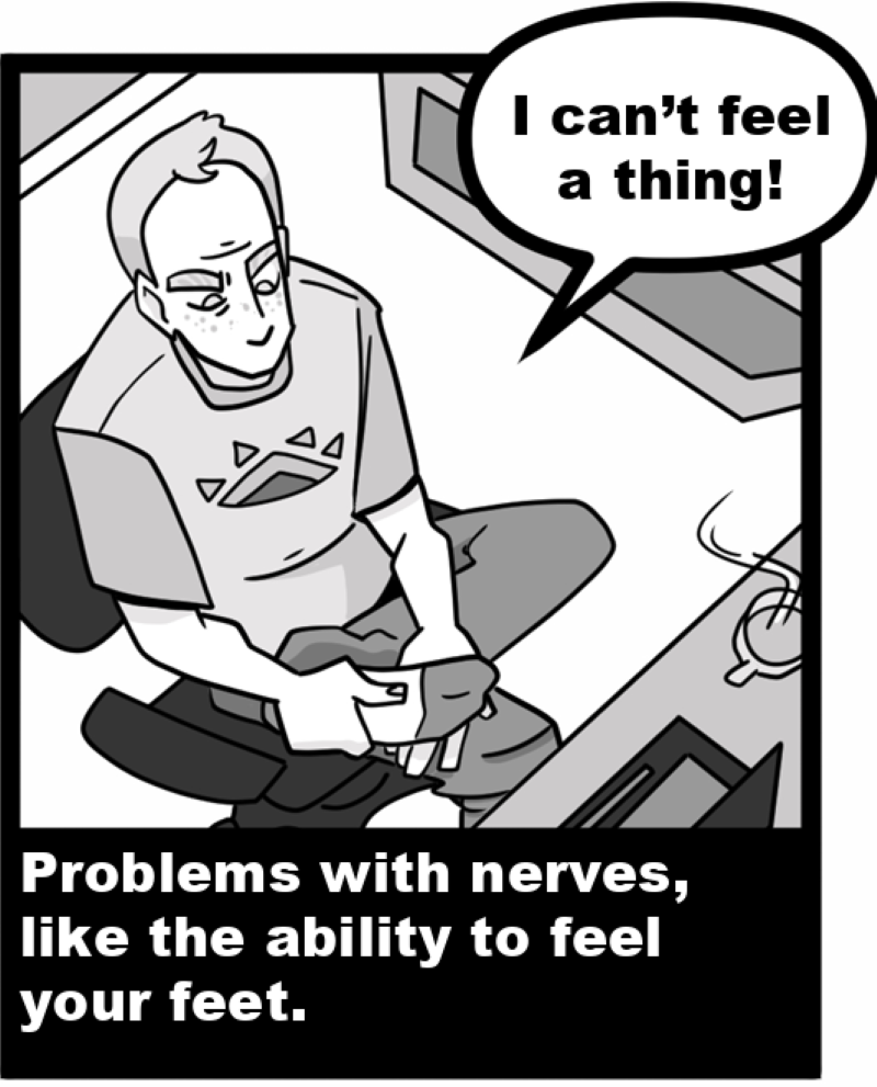 Problems with nerves, like the ability to feel your feet. 