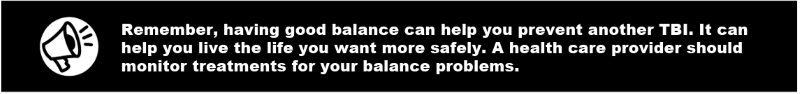 Remember, having good balance can help you prevent another TBI. It can help you live the life you want more safely. A health care provider should monitor treatments for your balance problems. 