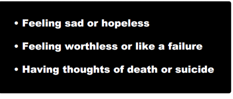 Feeling sad or hopeless • Feeling worthless or like a failure • Having thoughts of death or suicide