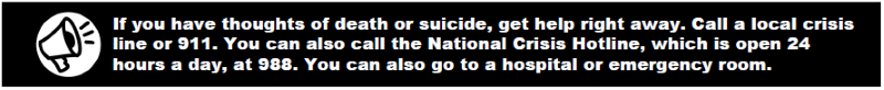 If you have thoughts of death or suicide, get help right away. Call a local crisis line or 911. You can also call the National Crisis Hotline, which is open 24 hours a day, at 988. You can also go to a hospital or emergency room.