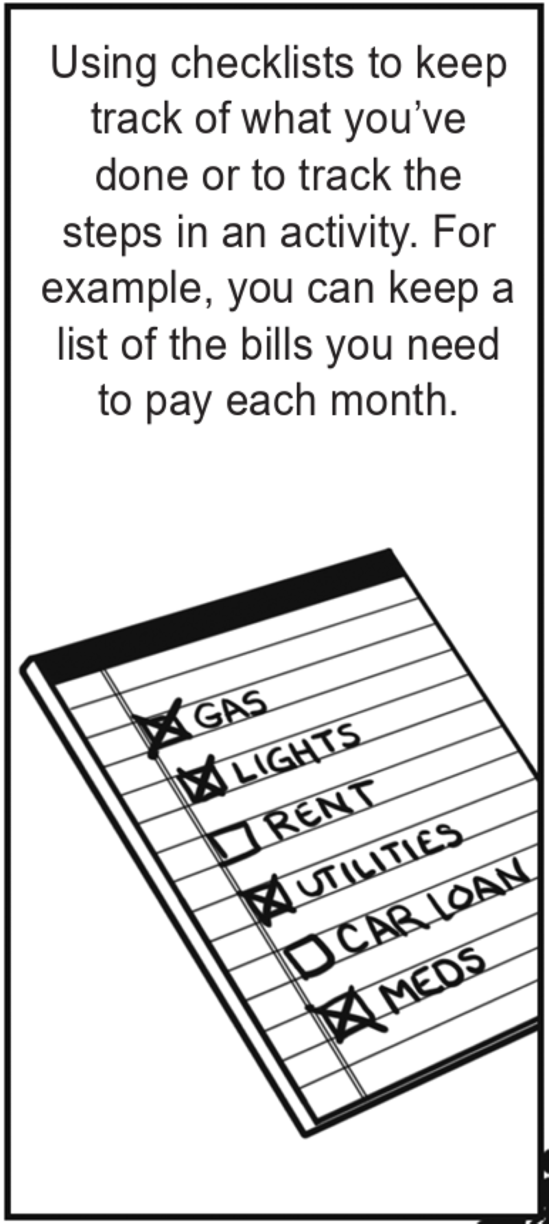 Using checklists to keep track of what you’ve done or to track the steps in an activity. For example, you can keep a list of the bills you need to pay each month. 