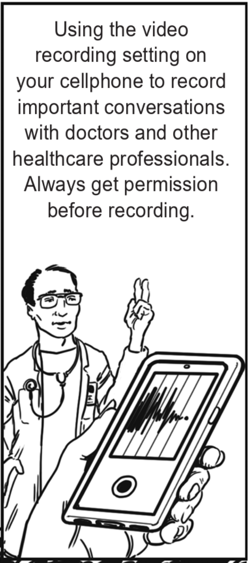 Using the video recording setting on your cellphone to record important conversations with doctors and other healthcare professionals. Always get permission before recording.