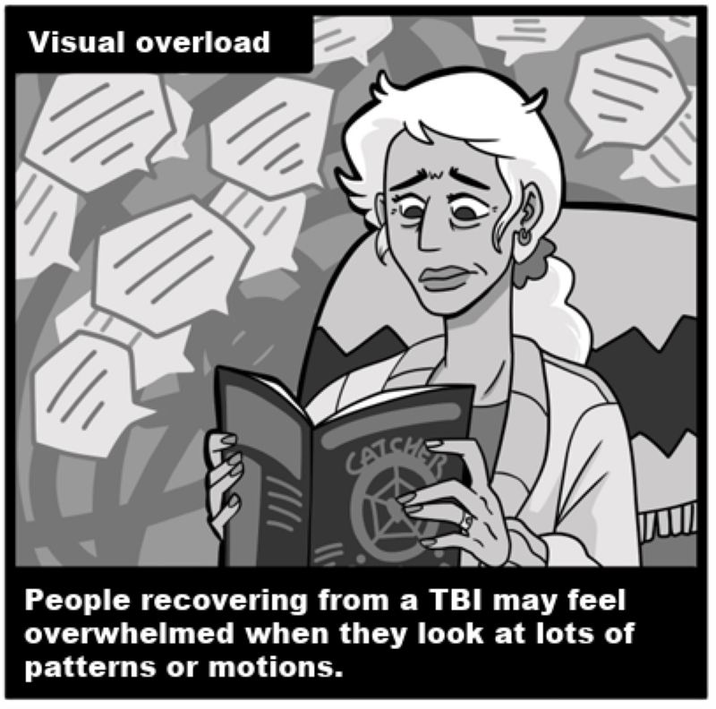 Visual overload - People recovering from a TBI may feel overwhelmed when they look at lots of patterns or motions. 
