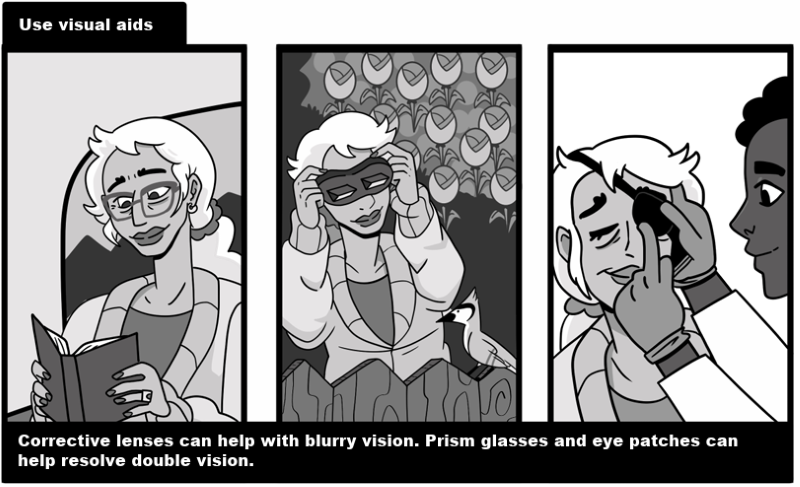 Use visual aids - Corrective lenses can help with blurry vision. Prism glasses and eye patches can help resolve double vision. 