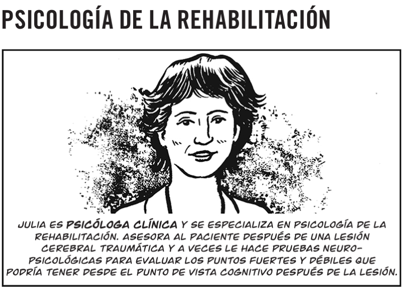Julia es psicóloga clínica y se especializa en psicología de la rehabilitación. Asesora al paciente después de una lesión  cerebral traumática y a veces le hace pruebas neuro- psicológicas para evaluar los puntos fuertes y débiles que  podría tener desde el punto de vista cognitivo después de la lesión.