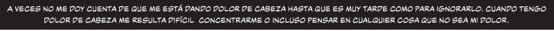 A veces no me doy cuenta de que me está dando dolor de cabeza hasta que es muy tarde como para ignorarlo. Cuando tengo dolor de cabeza me resulta difícil  concentrarme o incluso pensar en cualquier cosa que no sea mi dolor