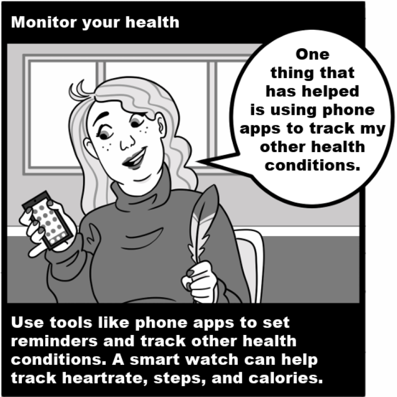 Monitor your health - Use tools like phone apps to set reminders and track other health conditions. A smart watch can help track heartrate, steps, and calories.