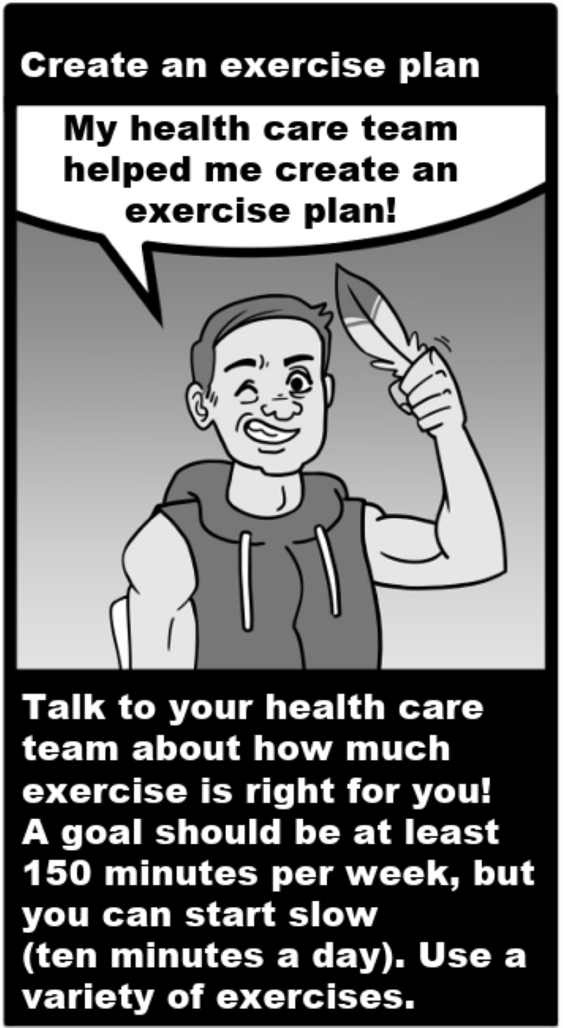 Talk to your health care team about how much exercise is right for you! A goal should be at least 150 minutes per week, but you can start slow (ten minutes a day). Use a variety of exercises.