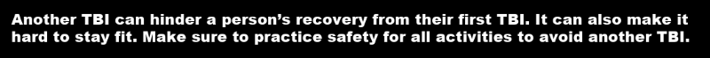 Another TBI can hinder a person’s recovery from their first TBI. It can also make it hard to stay fit. Make sure to practice safety for all activities to avoid another TBI.