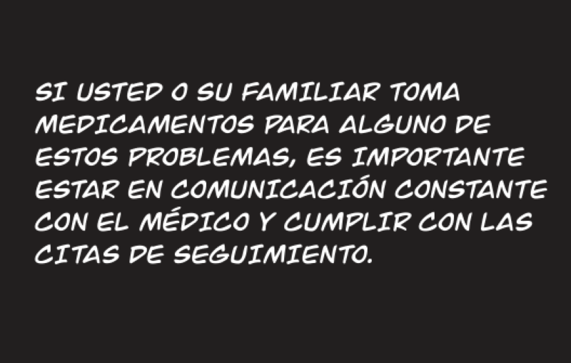 SI USTED O SU FAMILIAR TOMA MEDICAMENTOS PARA ALGUNO DE ESTOS PROBLEMAS, ES IMPORTANTE ESTAR EN COMUNICACIÓN CONSTANTE CON EL MÉDICO Y CUMPLIR CON LAS CITAS DE SEGUIMIENTO.