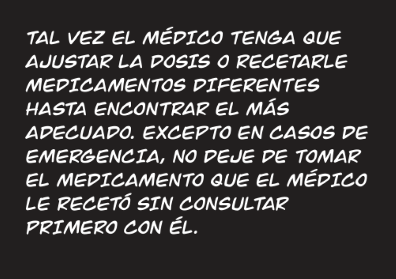 TAL VEZ EL MÉDICO TENGA QUE AJUSTAR LA DOSIS O RECETARLE MEDICAMENTOS DIFERENTES HASTA ENCONTRAR EL MÁS  ADECUADO. EXCEPTO EN CASOS DE EMERGENCIA, NO DEJE DE TOMAR EL MEDICAMENTO QUE EL MÉDICO LE RECETÓ SIN CONSULTAR  PRIMERO CON ÉL.