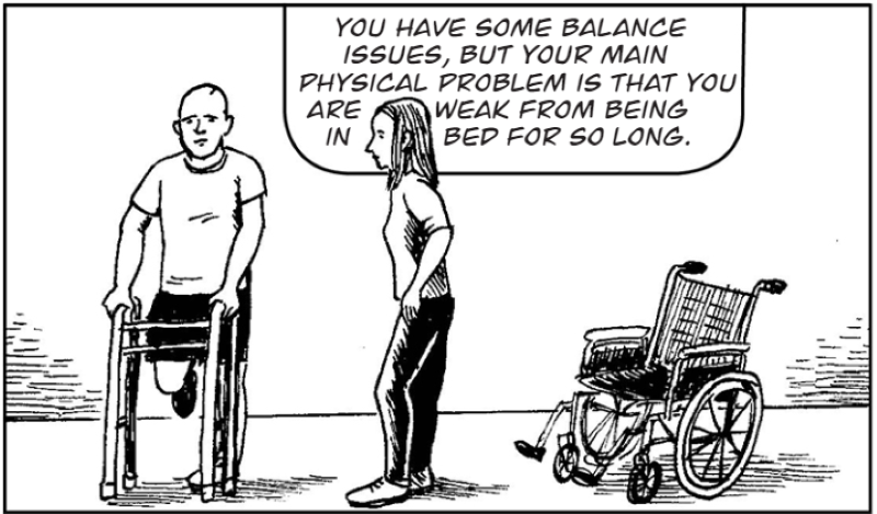 You have some balance  issues, but your main physical problem is that you are weak from being in bed for so long.